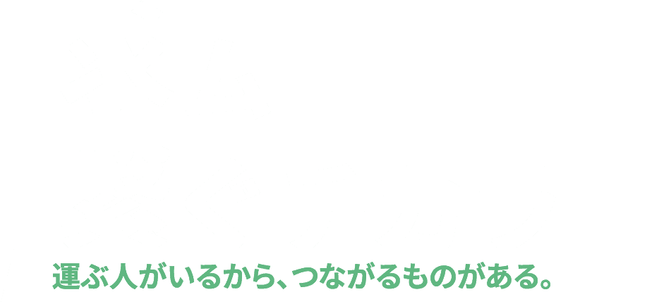求ム、繋ぐチカラ 
運ぶ人がいるから、つながるものがある。